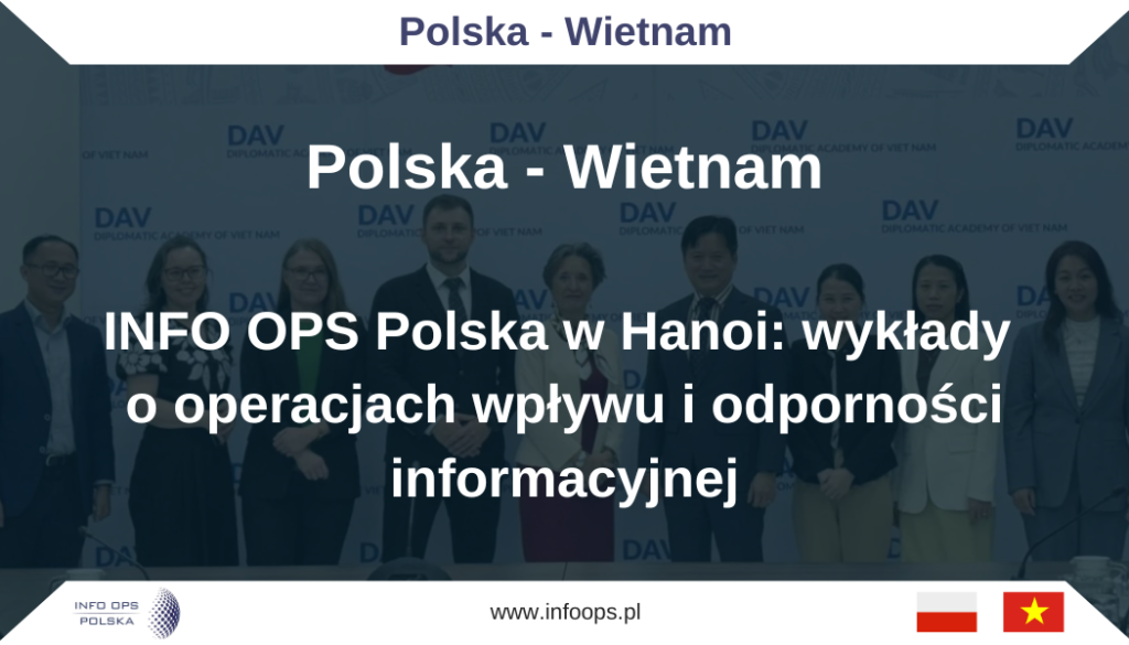 nsultacje eksperckie INFO OPS Polska w Wietnamie. Trzy wykłady, dialog strategiczny i współpraca w ramach 75-lecia relacji polsko-wietnamskichNa zaproszenie Ambasady Rzeczypospolitej Polskiej w Hanoi, przedstawiciele zespołu INFO OPS Polska, Maksym Sijer, złożyli wizytę ekspercką w Wietnamie. Program obejmował wystąpienia publiczne oraz cykl spotkań merytorycznych z przedstawicielami środowisk dyplomatycznych, akademickich i medialnych. Wizyta miała charakter nie tylko szkoleniowy, ale przede wszystkim dialogowy: koncentrowała się na wspólnej diagnozie wyzwań w sferze bezpieczeństwa informacyjnego oraz na poszukiwaniu języka współpracy, adekwatnego do realiów regionu Indo-Pacyfiku i specyfiki wietnamskiego ekosystemu informacyjnego.W kontekście rosnącej presji operacji wpływu, które łączą narzędzia technologiczne, psychologiczne i społeczne, obecność delegacji INFO OPS Polska w Hanoi stanowiła przykład współczesnej dyplomacji publicznej opartej na kompetencjach: zorientowanej na praktyczne rozumienie mechanizmów manipulacji informacyjnej, ale jednocześnie wrażliwej na lokalne uwarunkowania kulturowe i instytucjonalne.Diplomatic Academy of Vietnam: debata o operacjach wpływuPierwsza prezentacja odbyła się w prestiżowej Diplomatic Academy of Vietnam. W spotkaniu uczestniczyły delegacje wietnamska i polska, a wydarzeniu towarzyszyła obecność kierownictwa misji dyplomatycznej RP, na czele z Panią Ambasador. Sama lokalizacja nie była przypadkowa: akademie dyplomatyczne pełnią dziś rolę strategicznych laboratoriów, w których krzyżują się perspektywy praktyki polityki zagranicznej, bezpieczeństwa oraz analizy środowiska informacyjnego.Dyskusja koncentrowała się na zaawansowanych modelach operacji wpływu Federacji Rosyjskiej i Chińskiej Republiki Ludowej. Wystąpienie Pana Maksyma Sijera miało  dwutorową konstrukcję: łączyło ujęcie teoretyczne, pozwalające porządkować zjawiska, z perspektywą operacyjną – istotną dla instytucji odpowiedzialnych za bezpieczeństwo, komunikację strategiczną oraz odporność społeczną.W części naukowej zaakcentowano istotę zarządzania refleksyjnego – podejścia zakładającego, że celem działań informacyjnych nie jest wyłącznie przekonanie odbiorcy do konkretnej tezy, lecz kształtowanie warunków podejmowania decyzji: sposobu interpretowania faktów, percepcji ryzyka, a nawet definicji tego, co jest „racjonalne” i „realistyczne”. W takim ujęciu operacja wpływu nie przypomina klasycznej propagandy; bliżej jej do sterowania otoczeniem decyzyjnym poprzez wprowadzanie przeciwnika w stan przewidywalnej reakcji.Z perspektywy operacyjnej omówiono również zjawisko określane mianem „VIEDM” w działaniach informacyjnych – element służący budowaniu pozoru „organiczności” przekazu: wykorzystaniu postaci, formatów i kanałów, które mają wyglądać na oddolne, spontaniczne lub „niezależne”, a w rzeczywistości stanowią narzędzie kierunkowania emocji i opinii publicznej.Istotnym wątkiem było również masowe pozyskiwanie danych przez Chiny na potrzeby adresowania operacji wpływu, w tym kontekst Zenhua Data Leaks. W tym ujęciu punkt ciężkości przesuwa się z samego komunikatu na infrastrukturę informacyjną: zdolność do segmentowania odbiorców, profilowania ich podatności, mapowania sieci kontaktów oraz dobierania bodźców psychologicznych w sposób spersonalizowany. Rozmowa na ten temat w środowisku dyplomatyczno-akademickim nabiera szczególnego znaczenia, bo wskazuje, że rywalizacja informacyjna coraz rzadziej opiera się na spektakularnych „fake newsach”, a coraz częściej na długotrwałym zarządzaniu uwagą i zachowaniami.Spotkaniu towarzyszyła otwarta, pogłębiona dyskusja oraz wyraźne zainteresowanie ekspertów wietnamskich. To ważny sygnał: w regionach, w których tempo modernizacji technologicznej jest bardzo wysokie, rośnie też potrzeba równoległej modernizacji kompetencji dotyczących odporności informacyjnej.Prezentacja dla zachodniego korpusu dyplomatycznego i państw partnerskich: wspólnota wyzwańDrugie wystąpienie zostało skierowane do przedstawicieli zachodniego korpusu dyplomatycznego oraz państw partnerskich (like-minded). Format spotkania podkreślał, że zagrożenia w sferze informacyjnej nie są problemem „jednego kraju” ani „jednego regionu”. W tym sensie Hanoi stało się miejscem wymiany doświadczeń między środowiskami, które – mimo odmiennych realiów – mierzą się z podobnymi mechanizmami presji kognitywnej.Prezentacja koncentrowała się na roli presji psychologicznej i zastraszania w działaniach kognitywnych. Zwrócono uwagę, że współczesne operacje wpływu często dążą do wytworzenia nie tyle konkretnej opinii, ile stanu emocjonalnego: poczucia zagrożenia, bezradności, zmęczenia konfliktem, a także przekonania, że „opór nie ma sensu”. W takim układzie odbiorca przestaje analizować fakty, a zaczyna szukać ulgi – co czyni go podatnym na proste rozwiązania i narracje pozornie „rozsądnego kompromisu”.Omówiono również znaczenie ruchów pozorowanych na antywojenne jako narzędzi oddziaływania informacyjnego. To szczególnie istotne, ponieważ część operacji wpływu wykorzystuje język pokoju, humanitaryzmu i troski o stabilność po to, by osłabiać determinację społeczeństw i elit politycznych oraz delegitymizować wsparcie dla państw napadniętych. Tego typu działania nie muszą wprost promować agresora – wystarczy, że konsekwentnie podważają sens działań obronnych, eskalują lęk przed konsekwencjami i przerzucają odpowiedzialność za konflikt na ofiarę.Najcenniejszym elementem spotkania była rozbudowana dyskusja po prezentacji. Jej dynamika pokazała nie tylko zainteresowanie tematyką, lecz także wspólnotę diagnozy: uczestnicy wskazywali na podobne wzorce narracyjne i zbliżone wyzwania instytucjonalne, niezależnie od geografii. W praktyce taki wymiar rozmowy ma duże znaczenie – dyplomacja w obszarze bezpieczeństwa informacyjnego opiera się bowiem na zaufaniu, wymianie metod i porównywaniu mechanizmów, zanim staną się one pełnoskalowym kryzysem.Spotkanie z mediami wietnamskimi: odpowiedzialność informacyjna w sytuacjach kryzysowychTrzecie wydarzenie zostało poświęcone relacji między dezinformacją a stabilnością instytucji publicznych. Prezentacja zatytułowana: „Dezinformacja jako czynnik zakłócający skuteczne funkcjonowanie państwa, w tym w sytuacjach kryzysowych – rola i odpowiedzialność mediów” została przygotowana dla przedstawicieli mediów wietnamskich.Wysoka frekwencja pokazała, że temat nie jest postrzegany jako abstrakcyjna dyskusja o internecie, lecz jako problem mający wymiar praktyczny: wpływający na bezpieczeństwo obywateli, efektywność zarządzania kryzysowego i zaufanie do instytucji. W realiach kryzysu – zdrowotnego, klimatycznego, technologicznego czy politycznego – dezinformacja działa jak mnożnik chaosu: komplikuje komunikację, paraliżuje decyzje, destabilizuje społeczne reakcje, a czasem skłania do zachowań ryzykownych.Rozmowa, która rozwinęła się po prezentacji, dotyczyła standardów odpowiedzialności medialnej oraz różnic w postrzeganiu zagrożeń w cyberprzestrzeni. Ten element jest kluczowy: odporność informacyjna nie powstaje wyłącznie w instytucjach państwa. Tworzy się również w newsroomach, redakcjach i środowiskach dziennikarskich – tam, gdzie zapadają decyzje o weryfikacji źródeł, języku relacji i sposobie opisywania sporów. W tym sensie spotkanie stało się nie tyle wykładem, ile wspólną pracą nad rozumieniem roli mediów jako infrastruktury zaufania publicznego.Wartość wizyty: spotkanie dwóch logik środowiska informacyjnegoWizyta została oceniona jako wyjątkowo wartościowe doświadczenie – szczególnie w kontekście specyfiki wietnamskiego środowiska informacyjnego, lokalnych uwarunkowań politycznych oraz odmiennych modeli funkcjonowania systemu informacyjnego niż te znane z Europy. Ten aspekt zasługuje na podkreślenie: skuteczność działań edukacyjnych i dialogowych w obszarze bezpieczeństwa informacyjnego zależy od tego, czy potrafią one uwzględnić, że nie istnieje jeden uniwersalny model odporności. Mechanizmy manipulacji mogą być podobne, ale środowisko ich działania – instytucjonalne, kulturowe, technologiczne – bywa zasadniczo różne.Dlatego kluczowym rezultatem wizyty było nie tylko przekazanie wiedzy, ale także lepsze rozpoznanie, jak wietnamskie elity dyplomatyczne i medialne definiują zagrożenia, jakie przypisują im priorytety oraz gdzie widzą przestrzeń do współpracy międzynarodowej.Podziękowania dla Ambasady RP w Hanoi: profesjonalizm i koordynacjaSzczególne podziękowania zostały skierowane do Ambasady RP w Hanoi za przygotowanie i koordynację całego przedsięwzięcia. Organizacja trzech wydarzeń merytorycznych, adresowanych do różnych środowisk i wymagających precyzyjnego dostosowania formatu, logistyki i protokołu, stanowi przykład najwyższego profesjonalizmu. W realiach pracy dyplomatycznej takie działania są często niewidoczne dla opinii publicznej, a zarazem decydują o powodzeniu inicjatyw, które budują długofalową obecność Polski w obszarze współpracy eksperckiej.75 lat relacji polsko-wietnamskich: kultura i bezpieczeństwo w jednym kalendarzu dyplomatycznymWarto podkreślić, że wizyta odbywała się w ramach obchodów 75. rocznicy nawiązania relacji polsko-wietnamskich. W tym samym czasie zrealizowano także koncert orkiestry OSP Nadarzyn w reprezentacyjnej, historycznej przestrzeni Hanoi – Świątyni Literatury (Văn Miếu – Quốc Tử Giám) – połączony z wystawą „Polska – tożsamość nabyta” autorstwa polsko-wietnamskiego malarza akwarelisty Minh Dam. Oba wydarzenia przygotowano z dużym rozmachem i – jak podkreślano – spotkały się z dużym zainteresowaniem elit wietnamskich.To zestawienie nie jest przypadkowe. Współczesna dyplomacja publiczna coraz częściej łączy działania w obszarze kultury i bezpieczeństwa miękkiego: koncert i wystawa budują bliskość społeczną, a dialog o zagrożeniach informacyjnych – wspólnotę odpowiedzialności za stabilność i odporność instytucji. W rezultacie rocznicowy kalendarz stał się nie tylko celebracją historii, ale także inwestycją w przyszłość relacji: opartą na kompetencjach, wzajemnym zrozumieniu oraz zdolności do prowadzenia rozmowy o wyzwaniach, które nie znają granic.Zakończenie: od wizyty do trwałej współpracyWizyta ekspercka INFO OPS Polska w Wietnamie potwierdziła, że bezpieczeństwo informacyjne staje się jednym z kluczowych tematów współpracy międzynarodowej i że skuteczna odpowiedź wymaga łączenia perspektyw: akademickiej, operacyjnej, dyplomatycznej i medialnej.W realiach rywalizacji informacyjnej państwa potrzebują dziś nie tylko technologii, ale przede wszystkim kompetencji i partnerstw. W tym sensie wizyta, osadzona w obchodach 75-lecia relacji polsko-wietnamskich, stanowi czytelny sygnał, że Polska chce być obecna w dialogu o odporności informacyjnej nie jako obserwator, lecz jako partner wnoszący konkretne doświadczenie i metodologię.