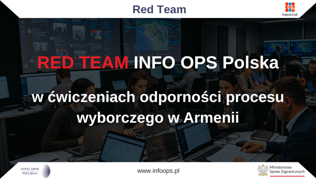 Zespół Fundacji INFO OPS Polska wziął udział w grze wojennej realizowanej we współpracy z Hybrid CoE oraz Ministerstwem Spraw Zagranicznych, pełniąc rolę Red Teamu, czyli strony odpowiedzialnej za symulowanie presji informacyjnej w warunkach kontrolowanego ćwiczenia. Udział Fundacji miał charakter ekspercki i operacyjny, a jego celem było wsparcie procesu testowania odporności instytucjonalnej, komunikacyjnej i analitycznej wobec współczesnych zagrożeń informacyjnych.Ćwiczenie było osadzone w kontekście bezpieczeństwa procesu wyborczego w Armenii, a więc w obszarze szczególnie istotnym z perspektywy odporności demokratycznej, zaufania społecznego i ochrony przestrzeni informacyjnej przed manipulacją. Z perspektywy Fundacji INFO OPS Polska kluczowe znaczenie miało pokazanie, że bezpieczeństwo wyborów nie ogranicza się wyłącznie do procedur administracyjnych, technicznych aspektów głosowania czy cyberbezpieczeństwa. Równie ważna jest zdolność rozpoznawania i neutralizowania presji informacyjnej, która może oddziaływać na percepcję obywateli, wiarygodność instytucji oraz stabilność debaty publicznej.Rola Red Teamu polegała na stworzeniu realistycznego środowiska ćwiczeniowego, w którym uczestnicy mogli mierzyć się z wyzwaniami zbliżonymi do tych, jakie pojawiają się w realnych operacjach wpływu. Tego rodzaju format pozwala bezpiecznie testować reakcje, procedury, mechanizmy koordynacji oraz zdolność do podejmowania decyzji w warunkach presji informacyjnej i ograniczonego czasu. Red Team nie pełni w takim ujęciu wyłącznie funkcji strony „atakującej”, lecz przede wszystkim funkcję diagnostyczną: pomaga ujawnić luki, słabe punkty i obszary wymagające dalszego rozwoju.Z perspektywy Fundacji szczególnie ważne było to, że ćwiczenie pozwoliło pokazać złożoność współczesnych zagrożeń informacyjnych. Współczesne operacje wpływu nie zawsze przyjmują formę prostych, łatwych do obalenia fałszywych komunikatów. Często obejmują bardziej złożone działania, których celem jest osłabianie zaufania, wzmacnianie napięć społecznych, utrudnianie komunikacji instytucjonalnej oraz wpływanie na sposób interpretowania wydarzeń przez opinię publiczną. Dlatego skuteczna ochrona procesu wyborczego wymaga nie tylko fact-checkingu, lecz także rozwiniętych kompetencji analitycznych, stałego monitoringu i przygotowanych wcześniej procedur działania.Red Team pokazał, że realnym wyzwaniem dla instytucji demokratycznych są również działania formalnie niejednoznaczne: emocjonalizacja debaty, fragmentaryzacja prawdy, budowanie pozorów oddolnej mobilizacji, wykorzystywanie tematów społecznie wrażliwych oraz podważanie zaufania do instytucji bez konieczności formułowania oczywistych tez. To właśnie ten poziom złożoności sprawia, że ochrona procesów wyborczych wymaga nie tylko fact-checkingu, ale także zaawansowanej analizy intencji, mechanizmów perswazji, podatności społecznych i możliwych skutków politycznych.Wartość ćwiczenia polegała również na tym, że pozwoliło ono stronie broniącej procesu wyborczego doświadczyć presji charakterystycznej dla rzeczywistych operacji informacyjnych: szybkości obiegu treści, wielokanałowości przekazu, niepewności interpretacyjnej oraz konieczności podejmowania decyzji przy ograniczonym czasie. Udział Fundacji INFO OPS Polska w ćwiczeniu potwierdził znaczenie formatu Red Team dla budowy odporności demokratycznej. Tego rodzaju gry wojenne pozwalają instytucjom i partnerom eksperckim przejść od teoretycznego rozumienia zagrożeń do praktycznego doświadczenia presji informacyjnej. Pozwalają również sprawdzić, czy istniejące procedury, zasoby i kanały komunikacji są wystarczające w sytuacji dynamicznego kryzysu informacyjnego.W kontekście Armenii projekt miał szczególne znaczenie jako element wzmacniania bezpieczeństwa procesu wyborczego oraz odporności całego ekosystemu informacyjnego. Ochrona wyborów wymaga bowiem współpracy wielu podmiotów: instytucji publicznych, ekspertów, organizacji społecznych, mediów i środowisk odpowiedzialnych za komunikację publiczną. Ćwiczenie pokazało, że odporność wyborcza musi być budowana przed momentem głosowania — poprzez monitoring, analizę, przygotowanie procedur, rozwój kompetencji oraz wzmacnianie zaufania do procesów demokratycznych.Dla Fundacji INFO OPS Polska udział w grze wojennej był ważnym doświadczeniem eksperckim i potwierdzeniem, że praktyczne ćwiczenia z zakresu przeciwdziałania operacjom wpływu są niezbędnym elementem budowy bezpieczeństwa informacyjnego. Fundacja wniosła do projektu doświadczenie w analizie dezinformacji, rozpoznawaniu mechanizmów manipulacji oraz projektowaniu scenariuszy wspierających testowanie odporności. W tym sensie udział w ćwiczeniu był nie tylko wkładem w konkretny projekt, lecz także elementem szerszego zaangażowania Fundacji w rozwój zdolności ochrony procesów demokratycznych przed presją informacyjną.